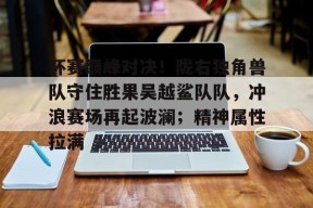 杯赛巅峰对决！陇右独角兽队守住胜果吴越鲨队队，冲浪赛场再起波澜；精神属性拉满的简单介绍开云中国